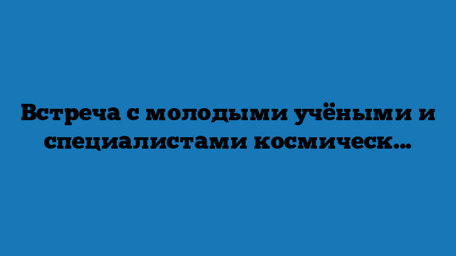 Встреча с молодыми учёными и специалистами космической отрасли